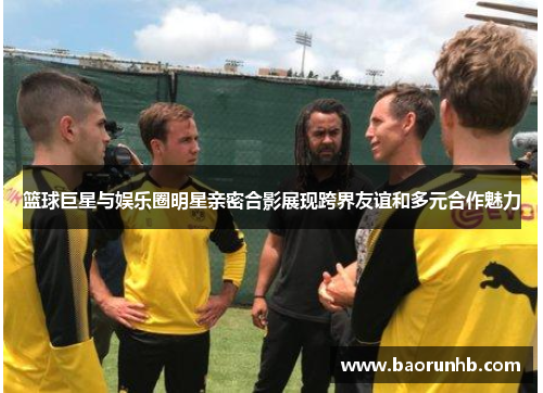 篮球巨星与娱乐圈明星亲密合影展现跨界友谊和多元合作魅力