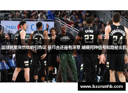 篮球明星突然吹哨引热议 是巧合还是有深意 暗藏何种信号和隐秘玄机