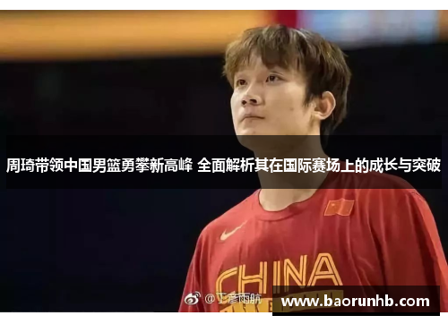 周琦带领中国男篮勇攀新高峰 全面解析其在国际赛场上的成长与突破