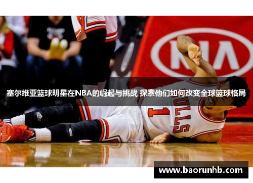 塞尔维亚篮球明星在NBA的崛起与挑战 探索他们如何改变全球篮球格局