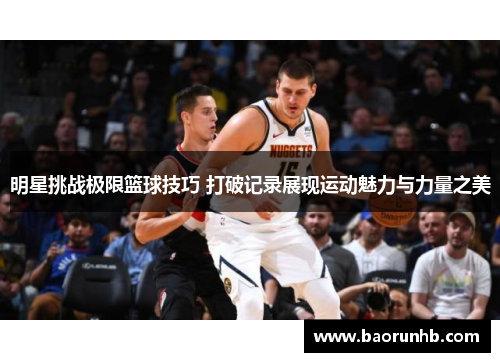 明星挑战极限篮球技巧 打破记录展现运动魅力与力量之美