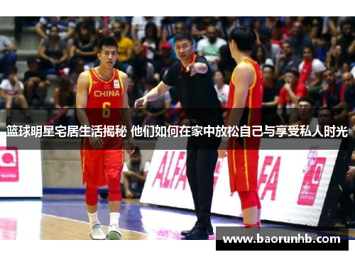篮球明星宅居生活揭秘 他们如何在家中放松自己与享受私人时光