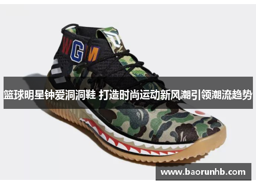 篮球明星钟爱洞洞鞋 打造时尚运动新风潮引领潮流趋势