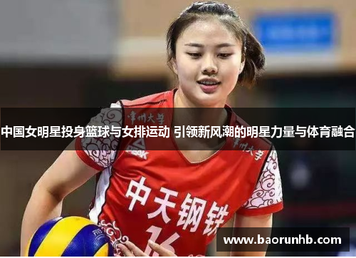 中国女明星投身篮球与女排运动 引领新风潮的明星力量与体育融合